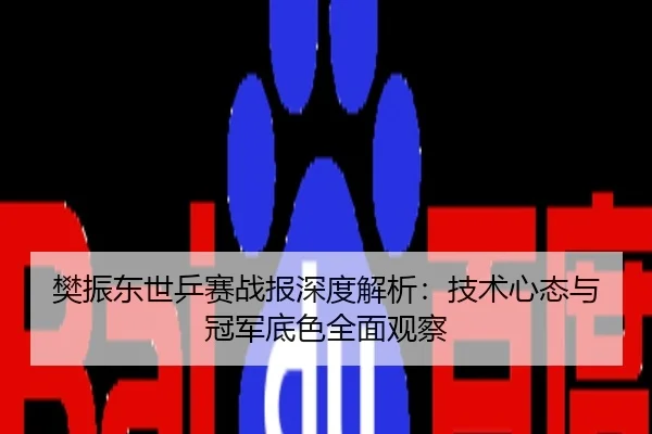 樊振东世乒赛战报深度解析：技术心态与冠军底色全面观察