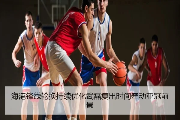 海港锋线轮换持续优化武磊复出时间牵动亚冠前景