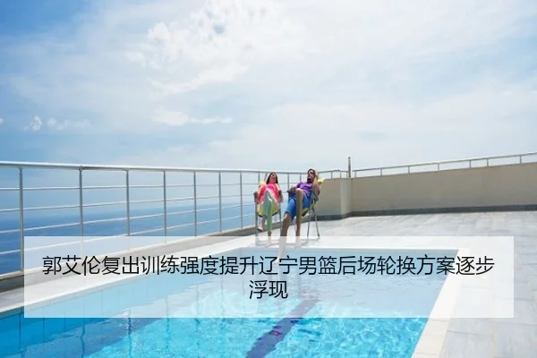 郭艾伦复出训练强度提升辽宁男篮后场轮换方案逐步浮现