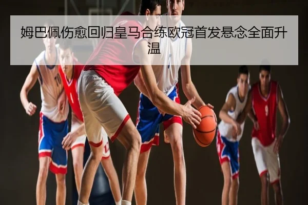 姆巴佩伤愈回归皇马合练欧冠首发悬念全面升温