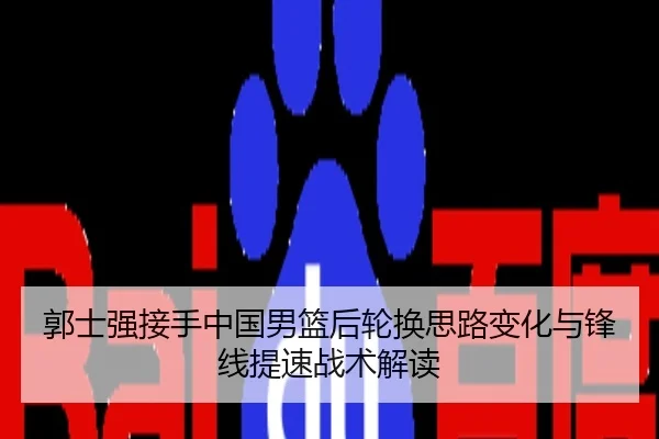 郭士强接手中国男篮后轮换思路变化与锋线提速战术解读